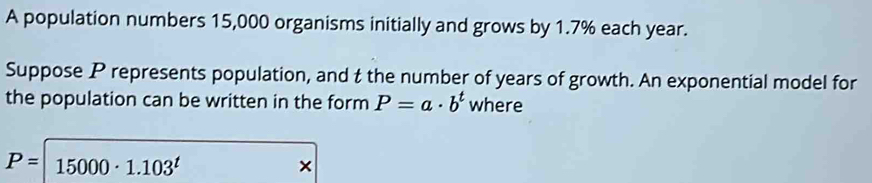 A population numbers 15,000 organisms initially and grows by 1.7% each year. 
Suppose P represents population, and t the number of years of growth. An exponential model for 
the population can be written in the form P=a· b^t where
P= 15000· 1.103^t
×