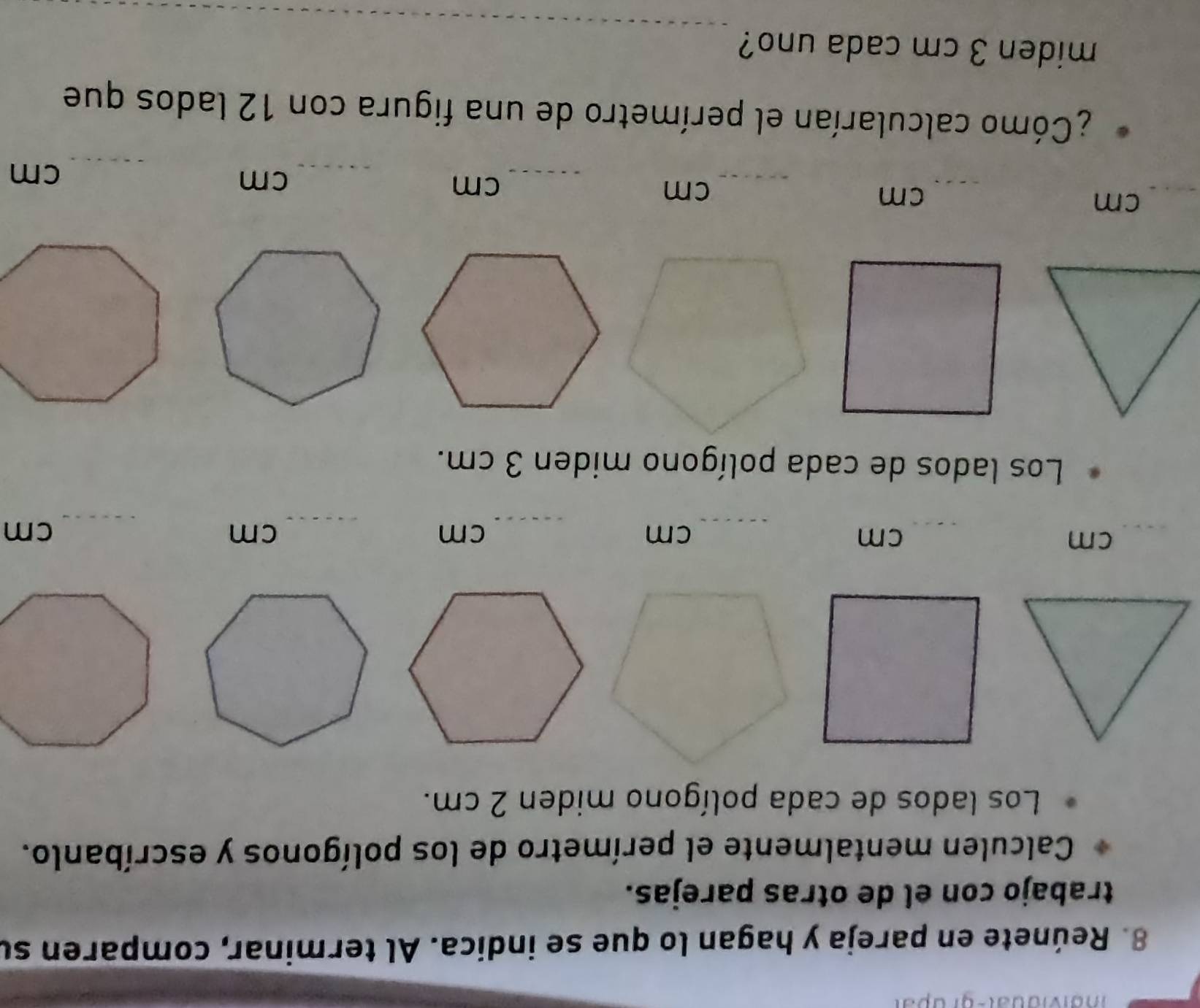 Reúnete en pareja y hagan lo que se indica. Al terminar, comparen su 
trabajo con el de otras parejas. 
Calculen mentalmente el perímetro de los polígonos y escríbanlo. 
Los lados de cada polígono miden 2 cm. 
_ 
_
cm
cm
_ cm
cm
_ cm
_ cm
Los lados de cada polígono miden 3 cm.
cm
_ cm
_ cm
_ cm
_ cm
_ cm
¿Cómo calcularían el perímetro de una figura con 12 lados que 
_ 
miden 3 cm cada uno?