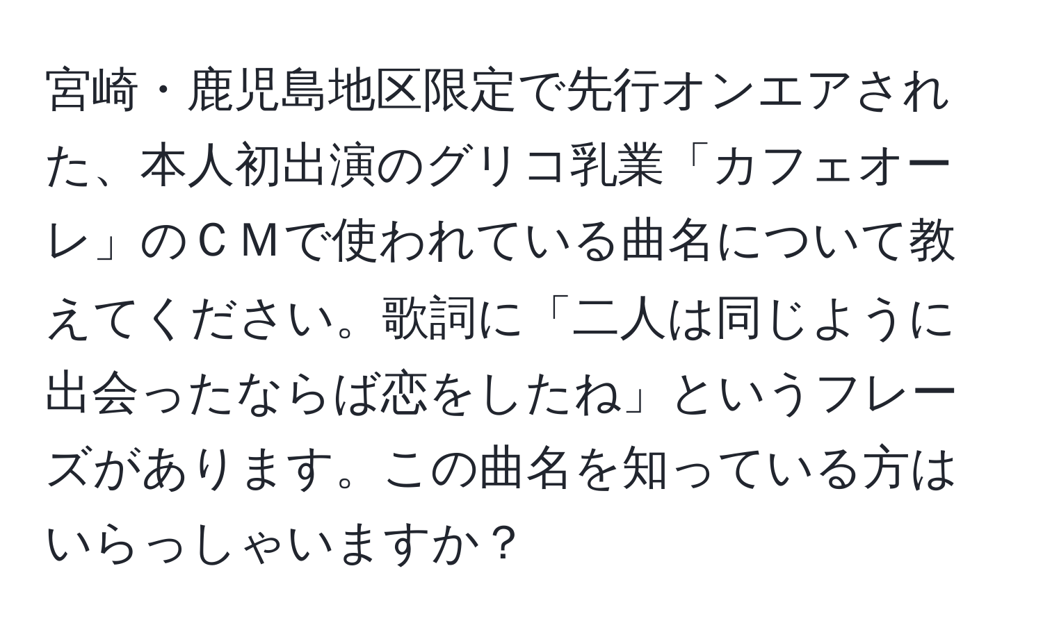 宮崎・鹿児島地区限定で先行オンエアされた、本人初出演のグリコ乳業「カフェオーレ」のＣＭで使われている曲名について教えてください。歌詞に「二人は同じように出会ったならば恋をしたね」というフレーズがあります。この曲名を知っている方はいらっしゃいますか？