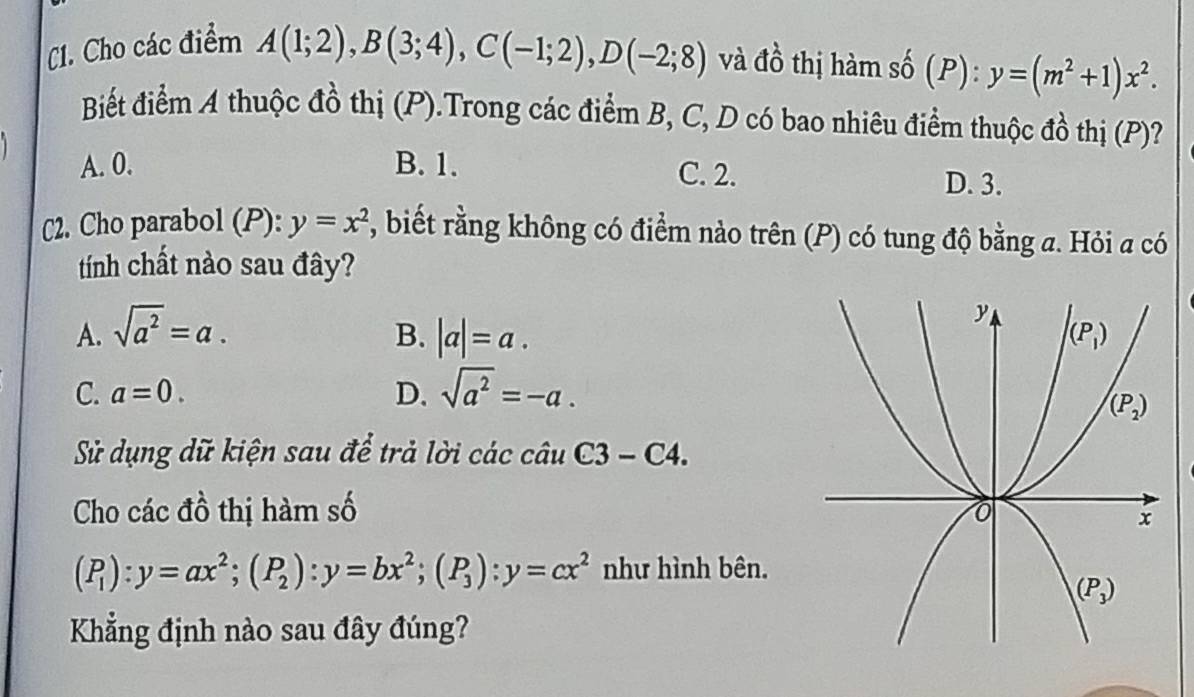 C1. Cho các điểm A(1;2),B(3;4),C(-1;2),D(-2;8) và đồ thị hàm số (P): y=(m^2+1)x^2.
Biết điểm A thuộc đồ thị (P).Trong các điểm B, C, D có bao nhiêu điểm thuộc đồ thị (P)?
A. 0. B. 1. C. 2. D. 3.
C2. Cho parabol (P): y=x^2 , biết rằng không có điểm nào trên (P) có tung độ bằng a. Hỏi a có
tính chất nào sau đây?
B.
A. sqrt(a^2)=a. |a|=a.
C. a=0. D. sqrt(a^2)=-a.
Sử dụng dữ kiện sau để trả lời các câu C3 - C4.
Cho các đồ thị hàm số
(P_1):y=ax^2;(P_2):y=bx^2;(P_3):y=cx^2 như hình bên.
Kẳng định nào sau đây đúng?