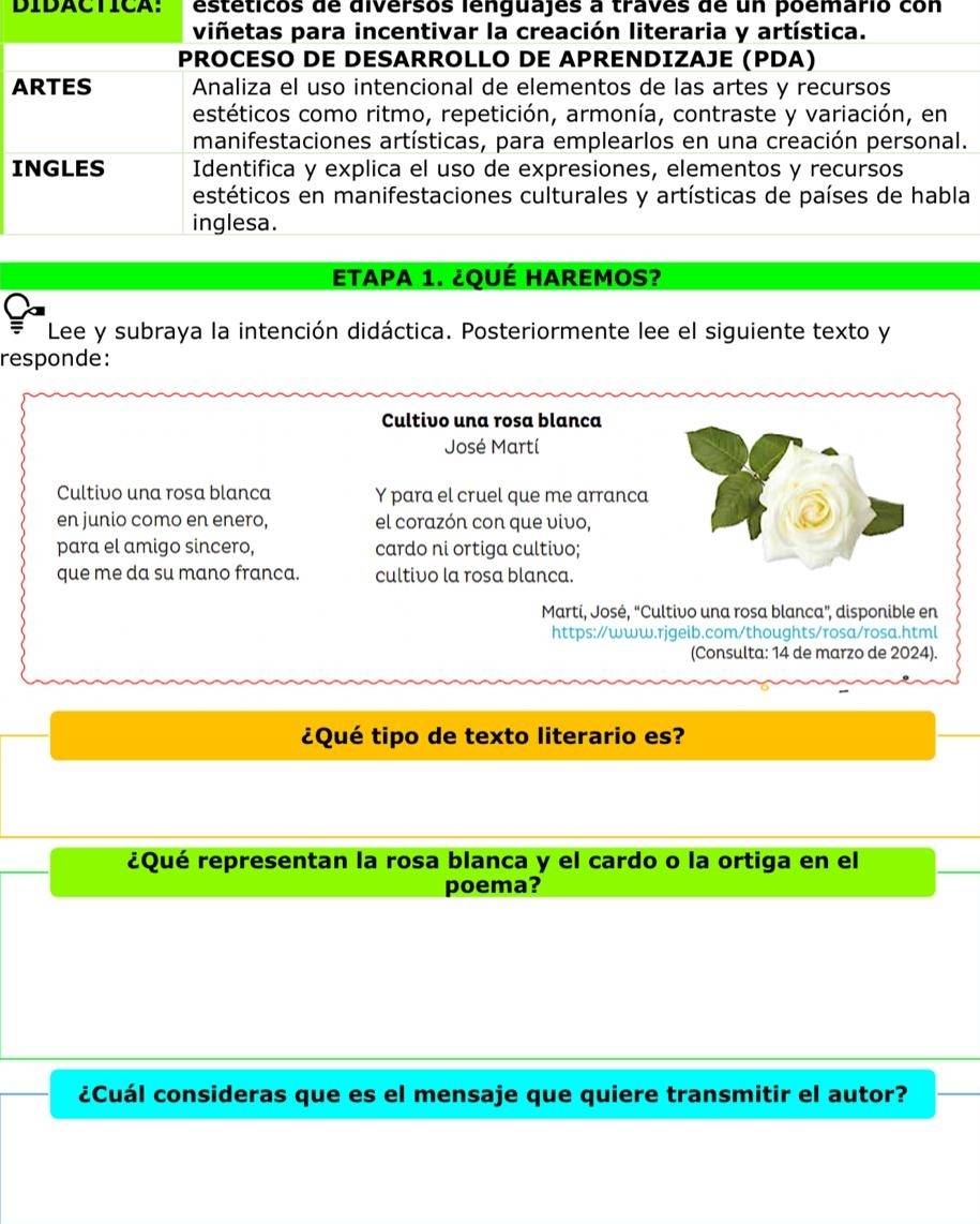 DIDACTICA: estéticos de diversos lenguajes a traves de un poemario con 
viñetas para incentivar la creación literaria y artística. 
PROCESO DE DESARROLLO DE APRENDIZAJE (PDA) 
ARTES Analiza el uso intencional de elementos de las artes y recursos 
estéticos como ritmo, repetición, armonía, contraste y variación, en 
manifestaciones artísticas, para emplearlos en una creación personal. 
INGLES Identifica y explica el uso de expresiones, elementos y recursos 
estéticos en manifestaciones culturales y artísticas de países de habla 
inglesa. 
ETAPA 1. ¿QUÉ HAREmos? 
Lee y subraya la intención didáctica. Posteriormente lee el siguiente texto y 
responde: 
Cultivo una rosa blanca 
José Martí 
Cultivo una rosa blanca Y para el cruel que me arranca 
en junio como en enero, el corazón con que vivo, 
para el amigo sincero, cardo ni ortiga cultivo; 
que me da su mano franca. cultivo la rosa blanca. 
Martí, José, “Cultivo una rosa blanca”, disponible en 
https://www.rjgeib.com/thoughts/rosa/rosa.html 
(Consulta: 14 de marzo de 2024). 
¿Qué tipo de texto literario es? 
¿Qué representan la rosa blanca y el cardo o la ortiga en el 
poema? 
¿Cuál consideras que es el mensaje que quiere transmitir el autor?