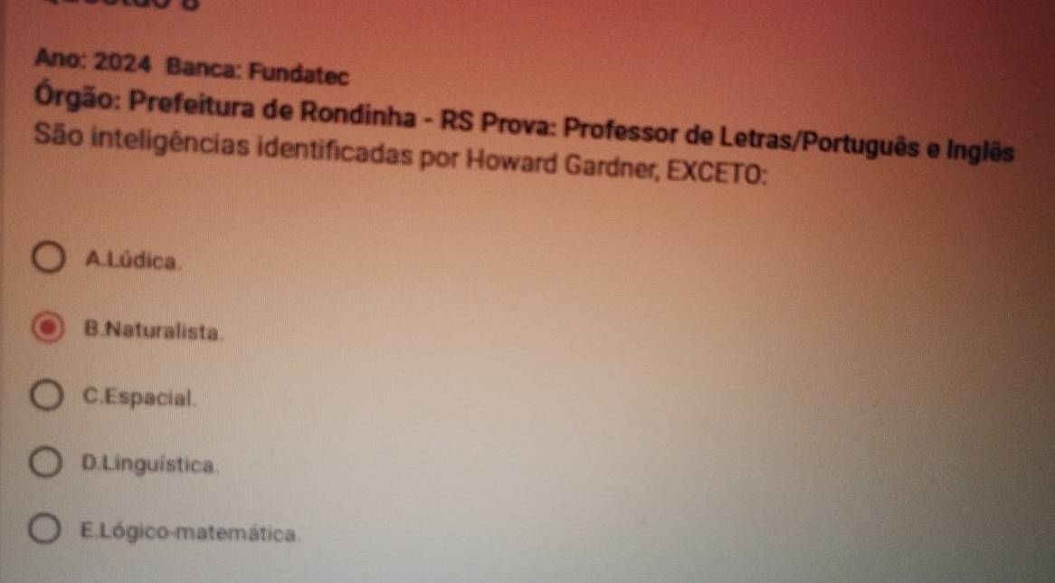 Ano: 2024 Banca: Fundatec
Prgão: Prefeitura de Rondinha - RS Prova: Professor de Letras/Português e Inglês
São inteligências identificadas por Howard Gardner, EXCETO:
A.Lúdica.
B.Naturalista.
C.Espacial.
D. Linguística.
E Lógico-matemática.