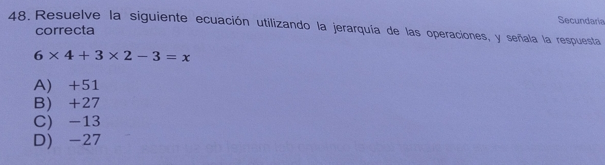 Secundaria
48. Resuelve la siguiente ecuación utilizando la jerarquía de las operaciones, y señala la respuesta
correcta
6* 4+3* 2-3=x
A) +51
B) +27
C) -13
D) -27