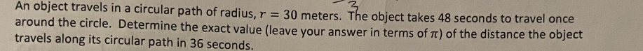 An object travels in a circular path of radius, r=30 meters. The object takes 48 seconds to travel once 
around the circle. Determine the exact value (leave your answer in terms of π) of the distance the object 
travels along its circular path in 36 seconds.