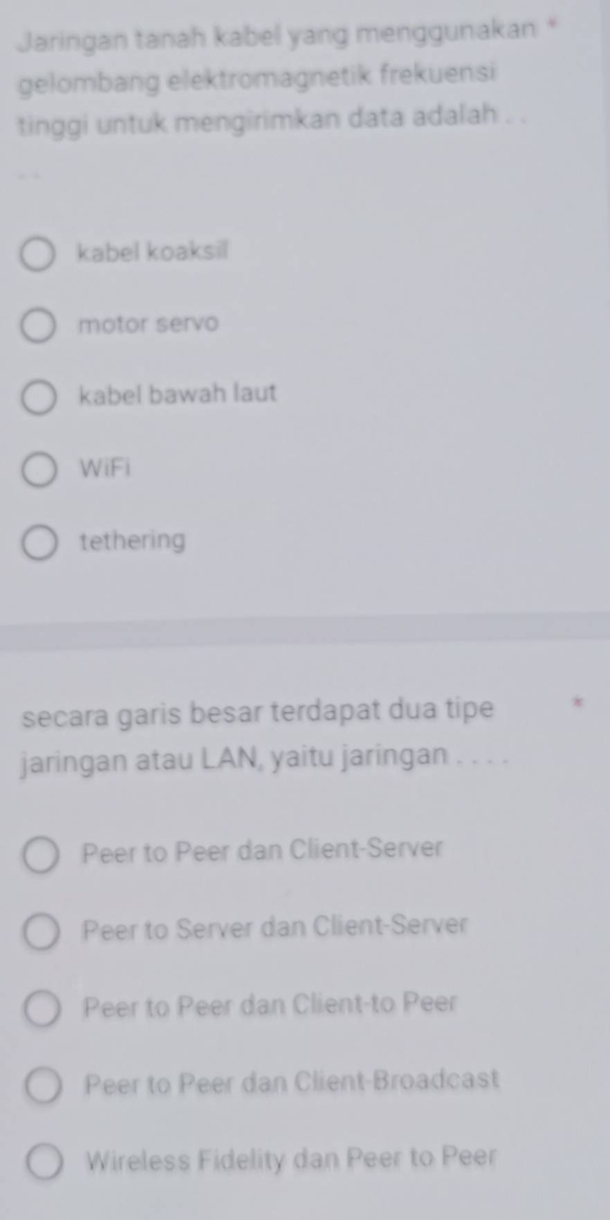 Jaringan tanah kabel yang menggunakan *
gelombang elektromagnetik frekuensi
tinggi untuk mengirimkan data adalah . .
kabel koaksil
motor servo
kabel bawah laut
WiFi
tethering
secara garis besar terdapat dua tipe
*
jaringan atau LAN, yaitu jaringan . . . .
Peer to Peer dan Client-Server
Peer to Server dan Client-Server
Peer to Peer dan Client-to Peer
Peer to Peer dan Client-Broadcast
Wireless Fidelity dan Peer to Peer