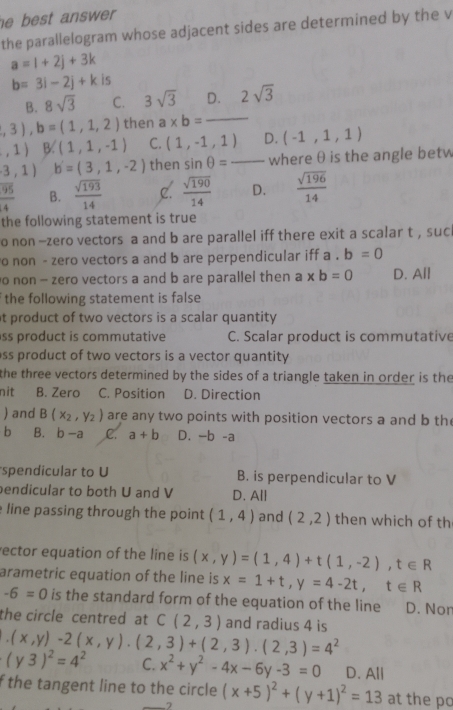 best answer .
the parallelogram whose adjacent sides are determined by the v
a=1+2j+3k
b=3i-2j+k is
B. 8sqrt(3) C. 3sqrt(3) D. 2sqrt(3)
,3),b=(1,1,2) then a* b= _ -
,1) B. (1,1,-1) C. (1,-1,1) D. (-1,1,1)
3,1) b'=(3,1,-2) then sin θ = _where θ is the angle betw
 95/4  B.  sqrt(193)/14  C.  sqrt(190)/14  D.  sqrt(196)/14 
the following statement is true
o non -zero vectors a and b are parallel iff there exit a scalar t , sucl
o non - zero vectors a and b are perpendicular iff a.b=0
o non - zero vectors a and b are parallel then a* b=0 D. All
the following statement is false 
t product of two vectors is a scalar quantity 
ss product is commutative C. Scalar product is commutative
ss product of two vectors is a vector quantity 
the three vectors determined by the sides of a triangle taken in order is the
nit B. Zero C. Position D. Direction
) and B(x_2,y_2) are any two points with position vectors a and b th
h B. b-a C. a+b -b-a
spendicular to U B. is perpendicular to V
endicular to both U and V D. All
line passing through the point (1,4) and (2,2) then which of th
rector equation of the line is (x,y)=(1,4)+t(1,-2),t∈ R
arametric equation of the line is x=1+t,y=4-2t,t∈ R
-6=0 is the standard form of the equation of the line D. Nor
the circle centred at C(2,3) and radius 4 is
(x,y)-2(x,y)· (2,3)+(2,3)· (2,3)=4^2
(y3)^2=4^2 C. x^2+y^2-4x-6y-3=0 D. All
f the tangent line to the circle (x+5)^2+(y+1)^2=13 at the pc
)