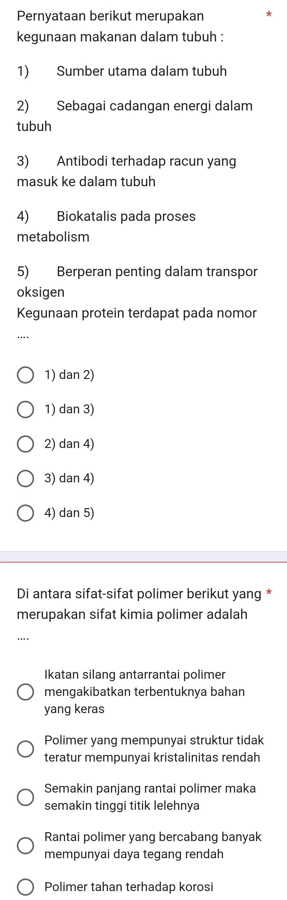 Pernyataan berikut merupakan
*
kegunaan makanan dalam tubuh :
1) Sumber utama dalam tubuh
2) Sebagai cadangan energi dalam
tubuh
3) Antibodi terhadap racun yang
masuk ke dalam tubuh
4) Biokatalis pada proses
metabolism
5) Berperan penting dalam transpor
oksigen
Kegunaan protein terdapat pada nomor
…
1) dan 2)
1) dan 3)
2) dan 4)
3) dan 4)
4) dan 5)
Di antara sifat-sifat polimer berikut yang *
merupakan sifat kimia polimer adalah
...
Ikatan silang antarrantai polimer
mengakibatkan terbentuknya bahan
yang keras
Polimer yang mempunyai struktur tidak
teratur mempunyai kristalinitas rendah
Semakin panjang rantai polimer maka
semakin tinggi titik lelehnya
Rantai polimer yang bercabang banyak
mempunyai daya tegang rendah
Polimer tahan terhadap korosi