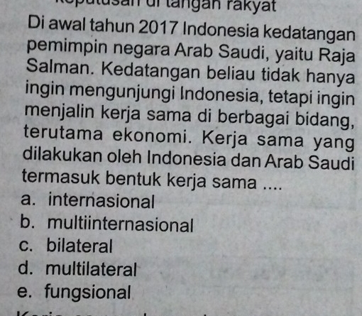 ulusan uf langán rakyat
Di awal tahun 2017 Indonesia kedatangan
pemimpin negara Arab Saudi, yaitu Raja
Salman. Kedatangan beliau tidak hanya
ingin mengunjungi Indonesia, tetapi ingin
menjalin kerja sama di berbagai bidang,
terutama ekonomi. Kerja sama yang
dilakukan oleh Indonesia dan Arab Saudi
termasuk bentuk kerja sama ....
a. internasional
b. multiinternasional
c. bilateral
d. multilateral
e. fungsional