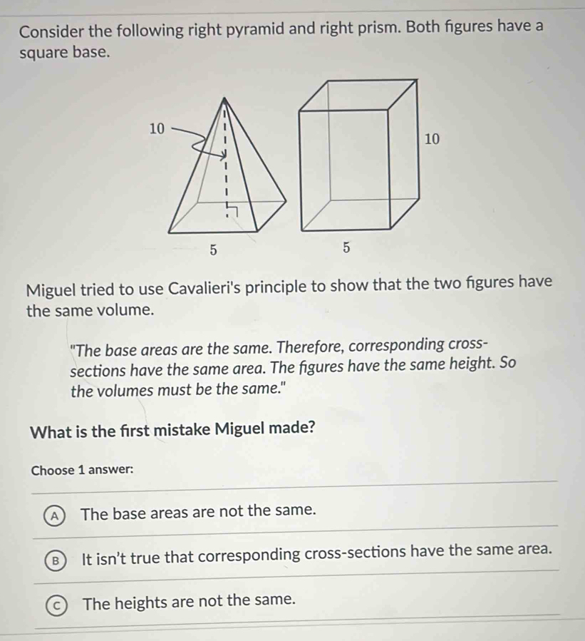 Consider the following right pyramid and right prism. Both fgures have a
square base.
Miguel tried to use Cavalieri's principle to show that the two figures have
the same volume.
"The base areas are the same. Therefore, corresponding cross-
sections have the same area. The figures have the same height. So
the volumes must be the same."
What is the frst mistake Miguel made?
Choose 1 answer:
The base areas are not the same.
It isn't true that corresponding cross-sections have the same area.
The heights are not the same.