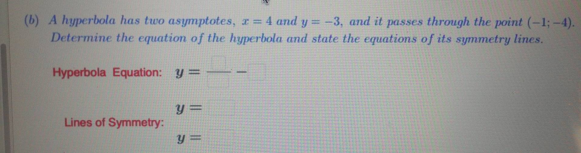 A hyperbola has two asymptotes, x=4 and y=-3 , and it passes through the point (-1;-4). 
Determine the equation of the hyperbola and state the equations of its symmetry lines. 
Hyperbola Equation: y= _ _ ^circ  _ -
y=
Lines of Symmetry:
y=