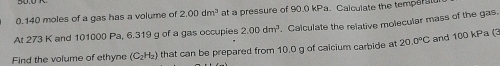 0. 140 moles of a gas has a volume of 2.00dm^3 at a pressure of 90.0 kPa. Calculate the temperal 
At 273 K and 101000 Pa, 6.319 g of a gas occupies 2.00dm^3. Calculate the relative molecular mass of the gas. 
Find the volume of ethyne (C_2H_2) that can be prepared from 10.0 g of calcium carbide at 20.0°C and 100 kPa (3