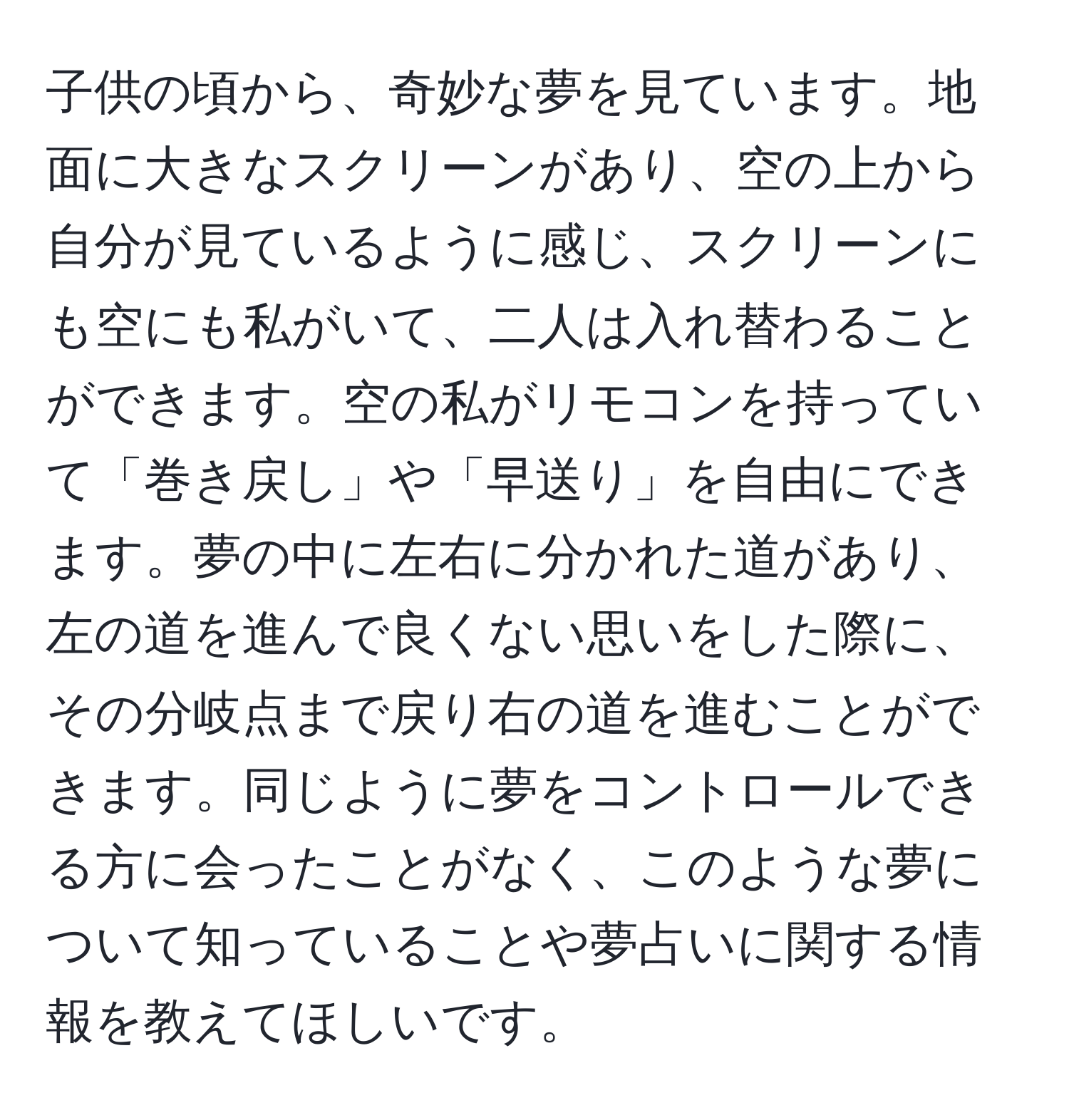 子供の頃から、奇妙な夢を見ています。地面に大きなスクリーンがあり、空の上から自分が見ているように感じ、スクリーンにも空にも私がいて、二人は入れ替わることができます。空の私がリモコンを持っていて「巻き戻し」や「早送り」を自由にできます。夢の中に左右に分かれた道があり、左の道を進んで良くない思いをした際に、その分岐点まで戻り右の道を進むことができます。同じように夢をコントロールできる方に会ったことがなく、このような夢について知っていることや夢占いに関する情報を教えてほしいです。