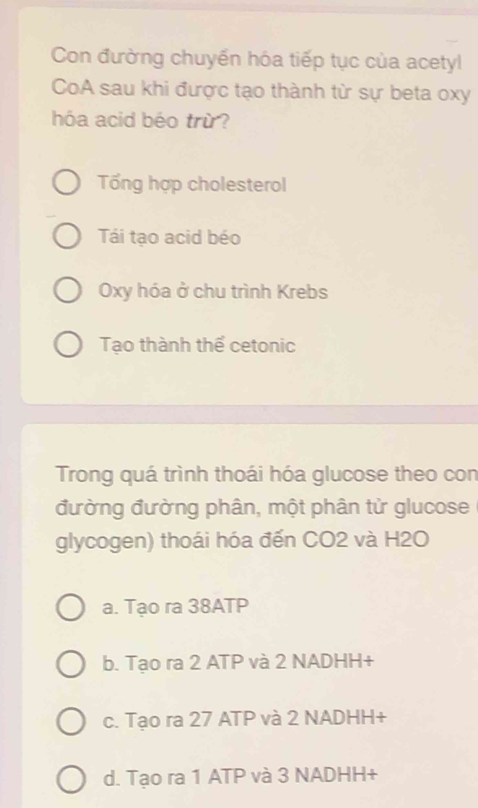 Con đường chuyển hóa tiếp tục của acetyl
CoA sau khi được tạo thành từ sự beta oxy
hóa acid béo trừ?
Tổng hợp cholesterol
Tái tạo acid béo
Oxy hóa ở chu trình Krebs
Tạo thành thể cetonic
Trong quá trình thoái hóa glucose theo con
đường đường phân, một phân tử glucose
glycogen) thoái hóa đến CO2 và H2O
a. Tạo ra 38ATP
b. Tạo ra 2 ATP và 2 NADHH+
c. Tạo ra 27 ATP và 2 NADHH+
d. Tạo ra 1 ATP và 3 NADHH+