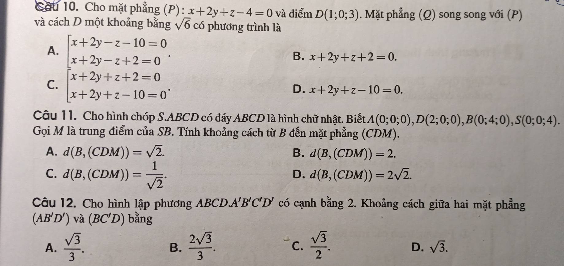 Cầu 10. Cho mặt phẳng (P): x+2y+z-4=0 và điểm D(1;0;3). Mặt phẳng (Q) song song với (P)
và cách D một khoảng bằng sqrt(6) có phương trình là
A.
C. beginarrayl x+2y-z-10=0 x+2y-z+2=0 x+2y+z+2=0 x+2y+z-10=0endarray..
B. x+2y+z+2=0.
D. x+2y+z-10=0. 
Câu 11. Cho hình chóp S. ABCD có đáy ABCD là hình chữ nhật. Biết A(0;0;0), D(2;0;0), B(0;4;0), S(0;0;4). 
Gọi M là trung điểm của SB. Tính khoảng cách từ B đến mặt phẳng (CDM).
A. d(B,(CDM))=sqrt(2). B. d(B,(CDM))=2.
C. d(B,(CDM))= 1/sqrt(2) .
D. d(B,(CDM))=2sqrt(2). 
Câu 12. Cho hình lập phương ABCD A'B'C'D' có cạnh bằng 2. Khoảng cách giữa hai mặt phẳng
(AB'D') và (BC'D) bằng
A.  sqrt(3)/3 .  2sqrt(3)/3 .  sqrt(3)/2 . 
B.
C.
D. sqrt(3).