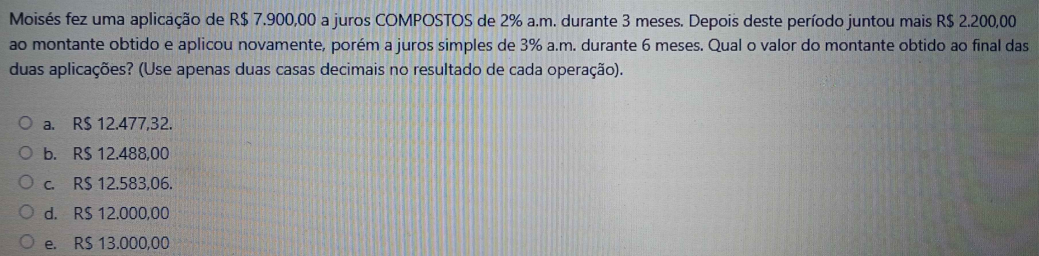 Moisés fez uma aplicação de R$ 7.900,00 a juros COMPOSTOS de 2% a.m. durante 3 meses. Depois deste período juntou mais R$ 2.200,00
ao montante obtido e aplicou novamente, porém a juros simples de 3% a.m. durante 6 meses. Qual o valor do montante obtido ao final das
duas aplicações? (Use apenas duas casas decimais no resultado de cada operação).
a. R$ 12.477,32.
b. R$ 12.488,00
c. R$ 12.583,06.
d. R$ 12.000,00
e. R$ 13.000,00