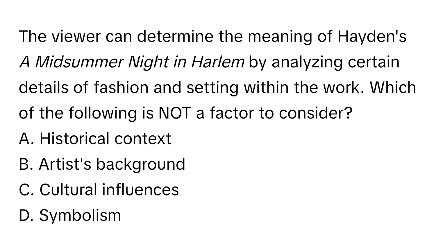 The viewer can determine the meaning of Hayden's *A Midsummer Night in Harlem* by analyzing certain details of fashion and setting within the work. Which of the following is NOT a factor to consider?
A. Historical context
B. Artist's background
C. Cultural influences
D. Symbolism