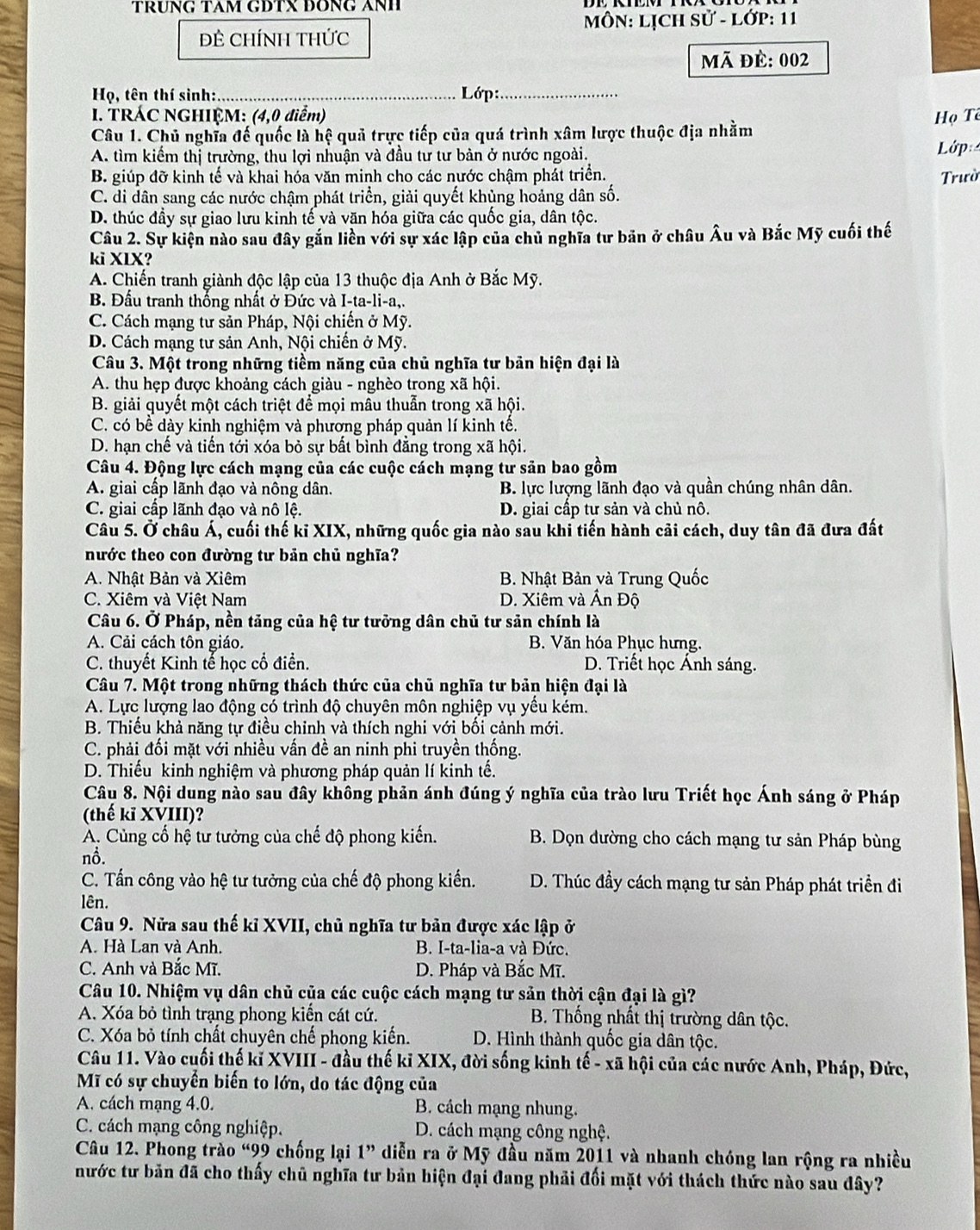 TRUNG TAM GĐTX ĐỒNG ANH
MôN: LỊCH sử - lớp: 11
Đẻ CHÍNH THức
Mã đè: 002
Hrho , tên thí sinh: _ Lớp:_
1. TRÁC NGHIỆM: (4,0 điểm) Họ Tê
Câu 1. Chủ nghĩa đế quốc là hệ quả trực tiếp của quá trình xâm lược thuộc địa nhằm
A. tìm kiếm thị trường, thu lợi nhuận và đầu tư tư bản ở nước ngoài. Lớp
B. giúp đỡ kinh tế và khai hóa văn minh cho các nước chậm phát triển. Trườ
C. di dân sang các nước chậm phát triển, giải quyết khủng hoảng dân số.
D. thúc đầy sự giao lưu kinh tế và văn hóa giữa các quốc gia, dân tộc.
Câu 2. Sự kiện nào sau đây gắn liền với sự xác lập của chủ nghĩa tư bản ở châu Âu và Bắc Mỹ cuối thế
ki XIX?
A. Chiến tranh giành độc lập của 13 thuộc địa Anh ở Bắc Mỹ.
B. Đầu tranh thống nhất ở Đức và I-ta-li-a,.
C. Cách mạng tư sản Pháp, Nội chiến ở Mỹ.
D. Cách mạng tư sản Anh, Nội chiến ở Mỹ.
Câu 3. Một trong những tiềm năng của chủ nghĩa tư bản hiện đại là
A. thu hẹp được khoảng cách giàu - nghèo trong xã hội.
B. giải quyết một cách triệt để mọi mâu thuẫn trong xã hội.
C. có bề dày kinh nghiệm và phương pháp quản lí kinh tế.
D. hạn chế và tiến tới xóa bỏ sự bất bình đẳng trong xã hội.
Câu 4. Động lực cách mạng của các cuộc cách mạng tư sản bao gồm
A. giai cấp lãnh đạo và nông dân. B. lực lượng lãnh đạo và quần chúng nhân dân.
C. giai cấp lãnh đạo và nô lệ. D. giai cấp tư sản và chủ nô.
Câu 5. Ở châu Á, cuối thế kỉ XIX, những quốc gia nào sau khi tiến hành cãi cách, duy tân đã đưa đất
nước theo con đường tư bản chủ nghĩa?
A. Nhật Bản và Xiêm B. Nhật Bản và Trung Quốc
C. Xiêm và Việt Nam D. Xiêm và Ấn Độ
Câu 6. Ở Pháp, nền tăng của hệ tư tưởng dân chủ tư sản chính là
A. Cải cách tôn giáo. B. Văn hóa Phục hưng.
C. thuyết Kinh tế học cổ điển. D. Triết học Ánh sáng.
Câu 7. Một trong những thách thức của chủ nghĩa tư bản hiện đại là
A. Lực lượng lao động có trình độ chuyên môn nghiệp vụ yếu kém.
B. Thiếu khả năng tự điều chinh và thích nghi với bối cảnh mới.
C. phải đối mặt với nhiều vấn đề an ninh phi truyền thống.
D. Thiếu kinh nghiệm và phương pháp quản lí kinh tế.
Câu 8. Nội dung nào sau đây không phản ánh đúng ý nghĩa của trào lưu Triết học Ánh sáng ở Pháp
(thế kĩ XVIII)?
A. Cùng cố hệ tư tưởng của chế độ phong kiến.  B. Dọn đường cho cách mạng tư sản Pháp bùng
nồ.
C. Tấn công vào hệ tư tưởng của chế độ phong kiến. D. Thúc đầy cách mạng tư sản Pháp phát triển đi
lên.
Câu 9. Nửa sau thế kỉ XVII, chủ nghĩa tư bản được xác lập ở
A. Hà Lan và Anh. B. I-ta-lia-a và Đức.
C. Anh và Bắc Mĩ. D. Pháp và Bắc Mĩ.
Câu 10. Nhiệm vụ dân chủ của các cuộc cách mạng tư sản thời cận đại là gì?
A. Xóa bỏ tình trạng phong kiến cát cứ.  B. Thống nhất thị trường dân tộc.
C. Xóa bỏ tính chất chuyên chế phong kiến. D. Hình thành quốc gia dân tộc.
Câu 11. Vào cuối thế kỉ XVIII - đầu thế kỉ XIX, đời sống kinh tế - xã hội của các nước Anh, Pháp, Đức,
Mĩ có sự chuyển biến to lớn, do tác động của
A. cách mạng 4.0. B. cách mạng nhung.
C. cách mạng công nghiệp. D. cách mạng công nghệ.
Câu 12. Phong trào “99 chống lại 1” diễn ra ở Mỹ đầu năm 2011 và nhanh chóng lan rộng ra nhiều
nước tư bản đã cho thấy chủ nghĩa tư bản hiện đại đang phải đối mặt với thách thức nào sau đây?