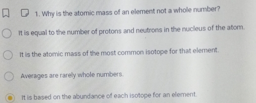 Why is the atomic mass of an element not a whole number?
It is equal to the number of protons and neutrons in the nucleus of the atom.
It is the atomic mass of the most common isotope for that element.
Averages are rarely whole numbers.
It is based on the abundance of each isotope for an element.