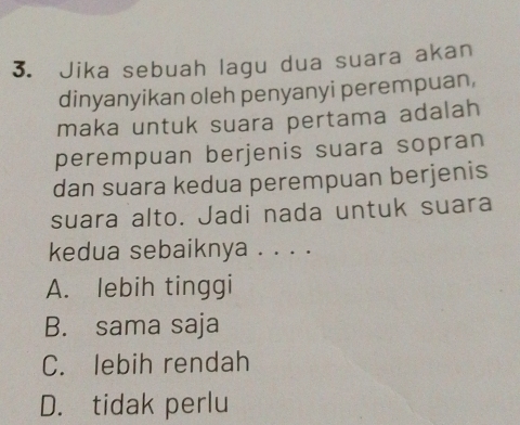 Jika sebuah lagu dua suara akan
dinyanyikan oleh penyanyi perempuan,
maka untuk suara pertama adalah
perempuan berjenis suara sopran
dan suara kedua perempuan berjenis
suara alto. Jadi nada untuk suara
kedua sebaiknya . . . .
A. lebih tinggi
B. sama saja
C. lebih rendah
D. tidak perlu