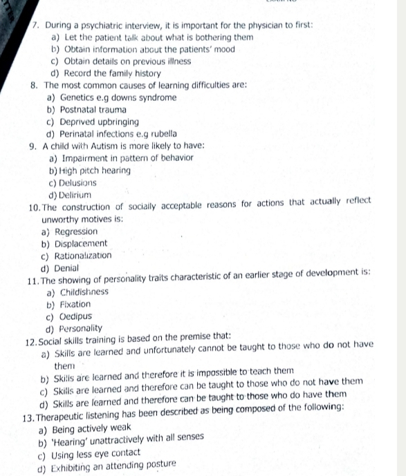 During a psychiatric interview, it is important for the physician to first:
a) Let the patient talk about what is bothering them
b) Obtain information about the patients' mood
c) Obtain details on previous illness
d) Record the family history
8. The most common causes of learning difficulties are:
a) Genetics e.g downs syndrome
b) Postnatal trauma
c) Deprived upbringing
d) Perinatal infections e.g rubella
9. A child with Autism is more likely to have:
a) Impairment in pattern of behavior
b) High pitch hearing
c) Delusions
d) Delirium
10.The construction of sociaily acceptable reasons for actions that actually reflect
unworthy motives is:
a) Regression
b) Displacement
c) Rationalization
d) Denial
11.The showing of personality traits characteristic of an earlier stage of development is:
a) Childishness
b) Fixation
c) Oedipus
d) Personality
12.Social skills training is based on the premise that:
a) Skills are learned and unfortunately cannot be taught to those who do not have
them
b) Skilis are learned and therefore it is impossible to teach them
c) Skills are learned and therefore can be taught to those who do not have them
d) Skills are learned and therefore can be taught to those who do have them
13. Therapeutic listening has been described as being composed of the following:
a) Being actively weak
b) ‘Hearing’ unattractively with all senses
c) Using less eye contact
d) Exhibiting an attending posture