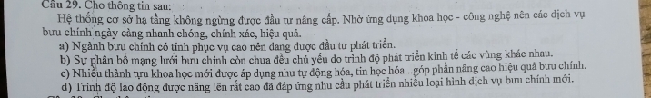 Cầu 29. Cho thông tin sau:
Hệ thống cơ sở hạ tầng không ngừng được đầu tư nâng cấp. Nhờ ứng dụng khoa học - công nghệ nên các dịch vụ
bưu chính ngày càng nhanh chóng, chính xác, hiệu quả.
a) Ngành bưu chính có tính phục vụ cao nên đang được đầu tư phát triển.
b) Sự phân bố mạng lưới bưu chính còn chưa đều chủ yếu do trình độ phát triển kinh tế các vùng khác nhau.
c) Nhiều thành tựu khoa học mới được áp dụng như tự động hóa, tin học hóa...góp phần nâng cao hiệu quả bưu chính.
d) Trình độ lao động được nâng lên rất cao đã đáp ứng nhu cầu phát triển nhiều loại hình dịch vụ bưu chính mới.