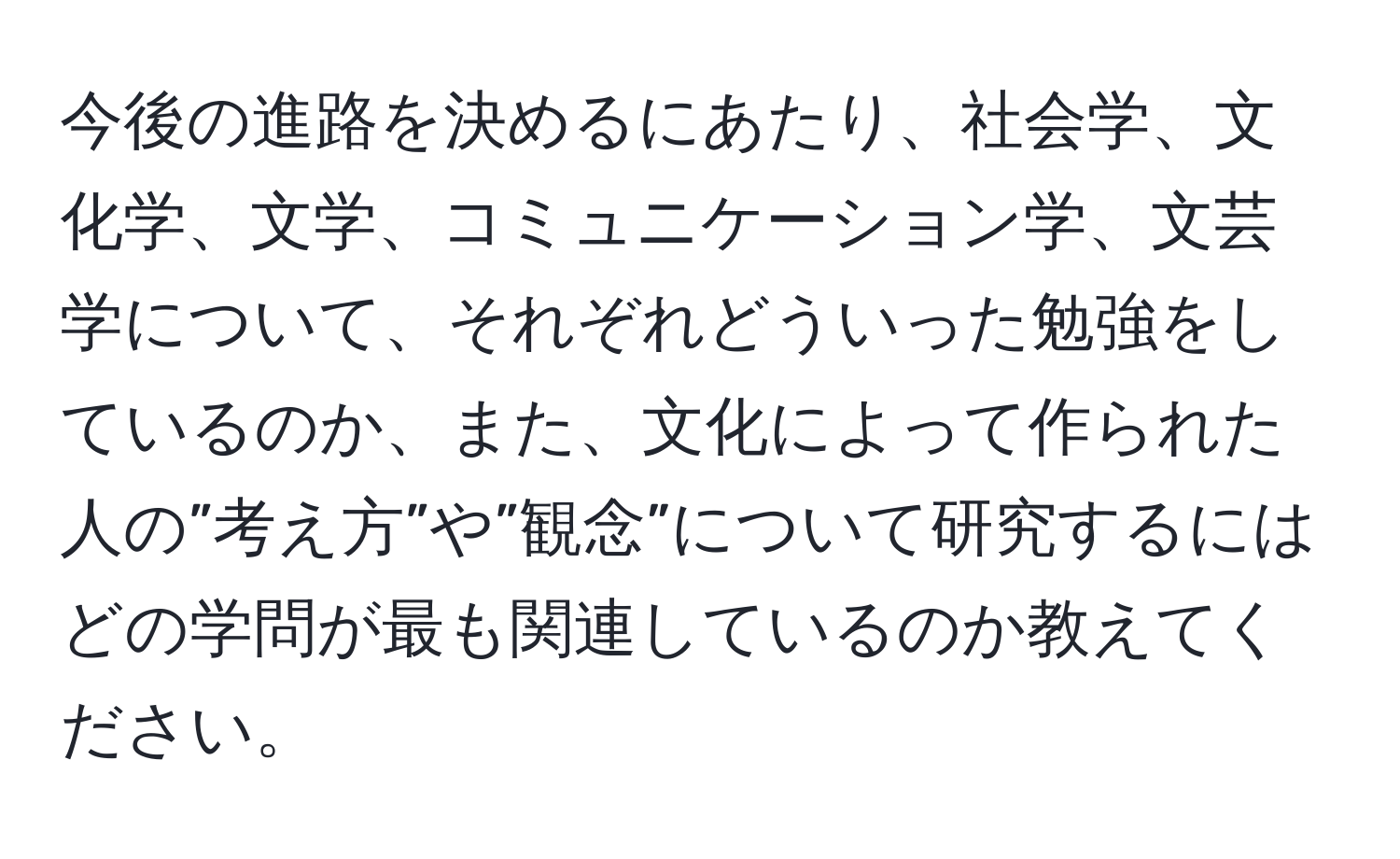 今後の進路を決めるにあたり、社会学、文化学、文学、コミュニケーション学、文芸学について、それぞれどういった勉強をしているのか、また、文化によって作られた人の”考え方”や”観念”について研究するにはどの学問が最も関連しているのか教えてください。