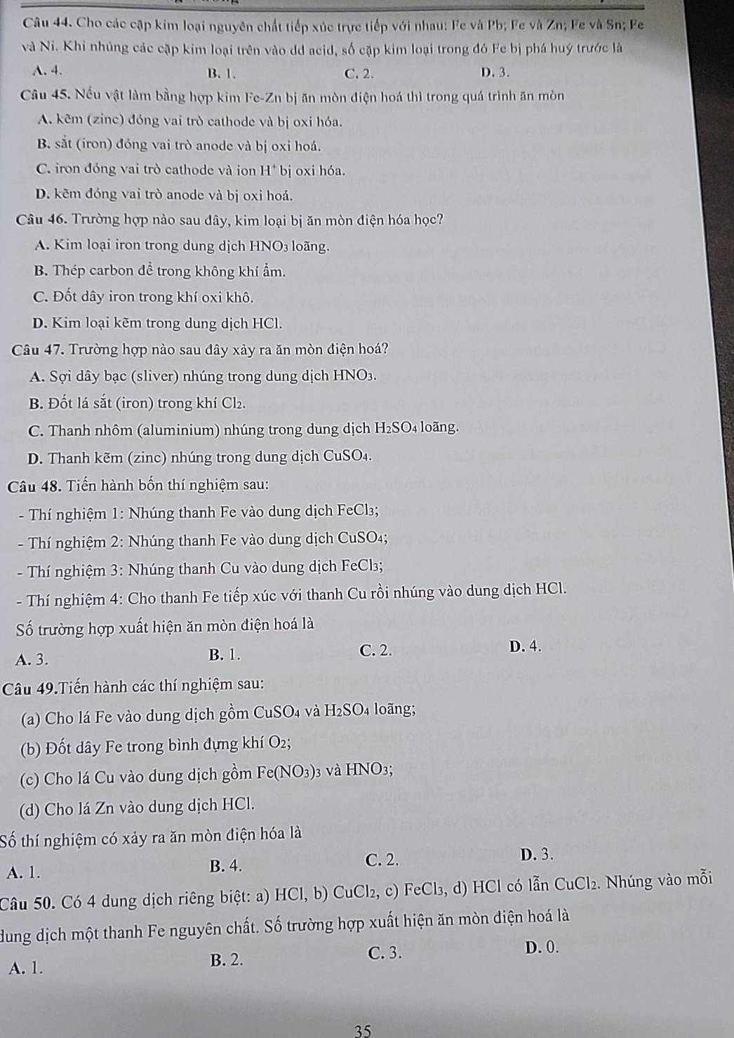 Cho các cặp kim loại nguyên chất tiếp xúc trực tiếp với nhau: Fe và Pb; Fe và Zn; Fe và Sn; Fe
và Ni. Khi nhủng các cập kim loại trên vào dd acid, số cặp kim loại trong đó Fe bị phá huý trước là
A. 4. B. 1. C. 2. D. 3.
Câu 45. Nếu vật làm bằng hợp kim Fe-Zn bị ăn mòn điện hoá thì trong quá trình ăn mòn
A. kēm (zinc) đóng vai trò cathode và bị oxi hóa.
B. sắt (iron) đóng vai trò anode và bị oxi hoá.
C. iron đóng vai trò cathode và ion H* bị oxi hóa.
D. kẽm đóng vai trò anode và bị oxi hoá.
Câu 46. Trường hợp nào sau đây, kim loại bị ăn mòn điện hóa học?
A. Kim loại iron trong dung dịch HNO3 loãng.
B. Thép carbon để trong không khí ẩm.
C. Đốt dây iron trong khí oxi khô.
D. Kim loại kẽm trong dung dịch HCl.
Câu 47. Trường hợp nào sau đây xảy ra ăn mòn điện hoá?
A. Sợi dây bạc (sliver) nhúng trong dung dịch HNO3.
B. Đốt lá sắt (iron) trong khí Cl₂.
C. Thanh nhôm (aluminium) nhúng trong dung dịch H₂SO₄ loãng.
D. Thanh kẽm (zinc) nhúng trong dung dịch CuSO₄.
Câu 48. Tiến hành bốn thí nghiệm sau:
- Thí nghiệm 1: Nhúng thanh Fe vào dung dịch FeCl₃;
- Thí nghiệm 2: Nhúng thanh Fe vào dung dịch CuSO₄;
- Thí nghiệm 3: Nhúng thanh Cu vào dung dịch FeCl3₃;
- Thí nghiệm 4: Cho thanh Fe tiếp xúc với thanh Cu rồi nhúng vào dung dịch HCl.
ố trường hợp xuất hiện ăn mòn điện hoá là
A. 3.
B. 1. C. 2. D. 4.
Câu 49.Tiến hành các thí nghiệm sau:
(a) Cho lá Fe vào dung dịch gồm CuSO4 và H₂SO4 loãng;
(b) Đốt dây Fe trong bình đựng khí O2;
(c) Cho lá Cu vào dung dịch gồm  Fe(NO3)3 và HNO3;
(d) Cho lá Zn vào dung dịch HCl.
Số thí nghiệm có xảy ra ăn mòn điện hóa là
A. 1. B. 4.
C. 2. D. 3.
Câu 50. Có 4 dung dịch riêng biệt: a) HCl, b) CuCl₂, c) FeCl₃, d) HCl có lẫn CuCl₂. Nhúng vào mỗi
dung dịch một thanh Fe nguyên chất. Số trường hợp xuất hiện ăn mòn điện hoá là
A. 1.
B. 2. C. 3.
D. 0.
35