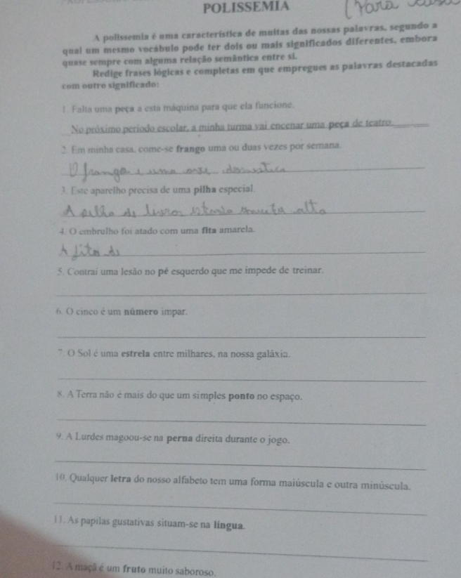 POLISSEMIA 
A polissemia é uma característica de muitas das nossas palavras, segundo a 
quai um mesmo vocábulo pode ter dois ou mais significados diferentes, embora 
quase sempre com alguma relação semântica entre si. 
Redige frases lógicas e completas em que empregues as paiavras destacadas 
com outro significado: 
1. Falta uma peça a esta máquina para que ela funcione. 
No próximo período escolar, a minha turma vai encenar uma peça de teatro._ 
2. Em minha casa, come-se frango uma ou duas vezes por semana. 
_ 
3. Este aparelho precisa de uma pilha especial. 
_ 
4. O embrulho foi atado com uma fita amarcla. 
_ 
5. Contrai uma lesão no pé esquerdo que me impede de treinar. 
_ 
6. O cinco é um número impar. 
_ 
7 O Sol é uma estrela entre milhares, na nossa galáxia. 
_ 
8. A Terra não é mais do que um simples ponto no espaço. 
_ 
9. A Lurdes magoou-se na perna direita durante o jogo. 
_ 
10. Qualquer letra do nosso alfabeto tem uma forma maiúscula e outra minúscula. 
_ 
1 1. As papilas gustativas situam-se na língua. 
_ 
12. A maçã é um fruto muito saboroso.