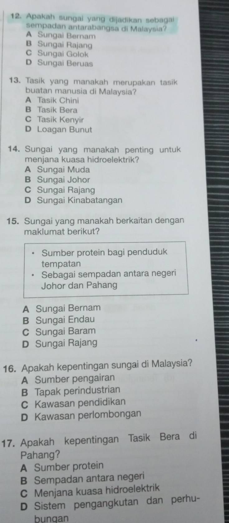 Apakah sungai yang dijadikan sebagai
sempadan antarabangsa di Malaysia?
A Sungai Bernam
B Sungai Rajang
C Sungai Golok
D Sungai Beruas
13. Tasik yang manakah merupakan tasik
buatan manusia di Malaysia?
A Tasik Chini
B Tasik Bera
C Tasik Kenyir
D Loagan Bunut
14. Sungai yang manakah penting untuk
menjana kuasa hidroelektrik?
A Sungai Muda
B Sungai Johor
c Sungai Rajang
D Sungai Kinabatangan
15. Sungai yang manakah berkaitan dengan
maklumat berikut?
Sumber protein bagi penduduk
tempatan
Sebagai sempadan antara negeri
Johor dan Pahang
A Sungai Bernam
B Sungai Endau
C Sungai Baram
D Sungai Rajang
16. Apakah kepentingan sungai di Malaysia?
A Sumber pengairan
B Tapak perindustrian
C Kawasan pendidikan
D Kawasan perlombongan
17. Apakah kepentingan Tasik Bera di
Pahang?
A Sumber protein
B Sempadan antara negeri
C Menjana kuasa hidroelektrik
D Sistem pengangkutan dan perhu-
bungan