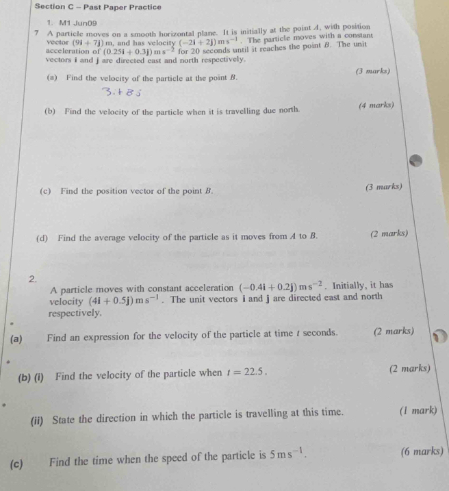 Past Paper Practice 
1. M1 Jun09 
7 A particle moves on a smooth horizontal plane. It is initially at the point 4, with position 
vector (9i+7j) m, and has velocity (-2i+2j)ms^(-1). The particle moves with a constant 
acceleration of (0.25i+0.3j)ms^(-2) for 20 seconds until it reaches the point B. The unit 
vectors i and j are directed east and north respectively. 
(a) Find the velocity of the particle at the point B. (3 marks) 
(b) Find the velocity of the particle when it is travelling due north. (4 marks) 
(c) Find the position vector of the point B. (3 marks) 
(d) Find the average velocity of the particle as it moves from A to B. (2 marks) 
2. 
A particle moves with constant acceleration (-0.4i+0.2j)ms^(-2). Initially, it has 
velocity (4i+0.5j)ms^(-1). The unit vectors i and j are directed east and north 
respectively. 
(a) Find an expression for the velocity of the particle at time t seconds. (2 marks) 
(b) (i) Find the velocity of the particle when t=22.5. (2 marks) 
(ii) State the direction in which the particle is travelling at this time. (1 mark) 
(c) Find the time when the speed of the particle is 5ms^(-1). (6 marks)