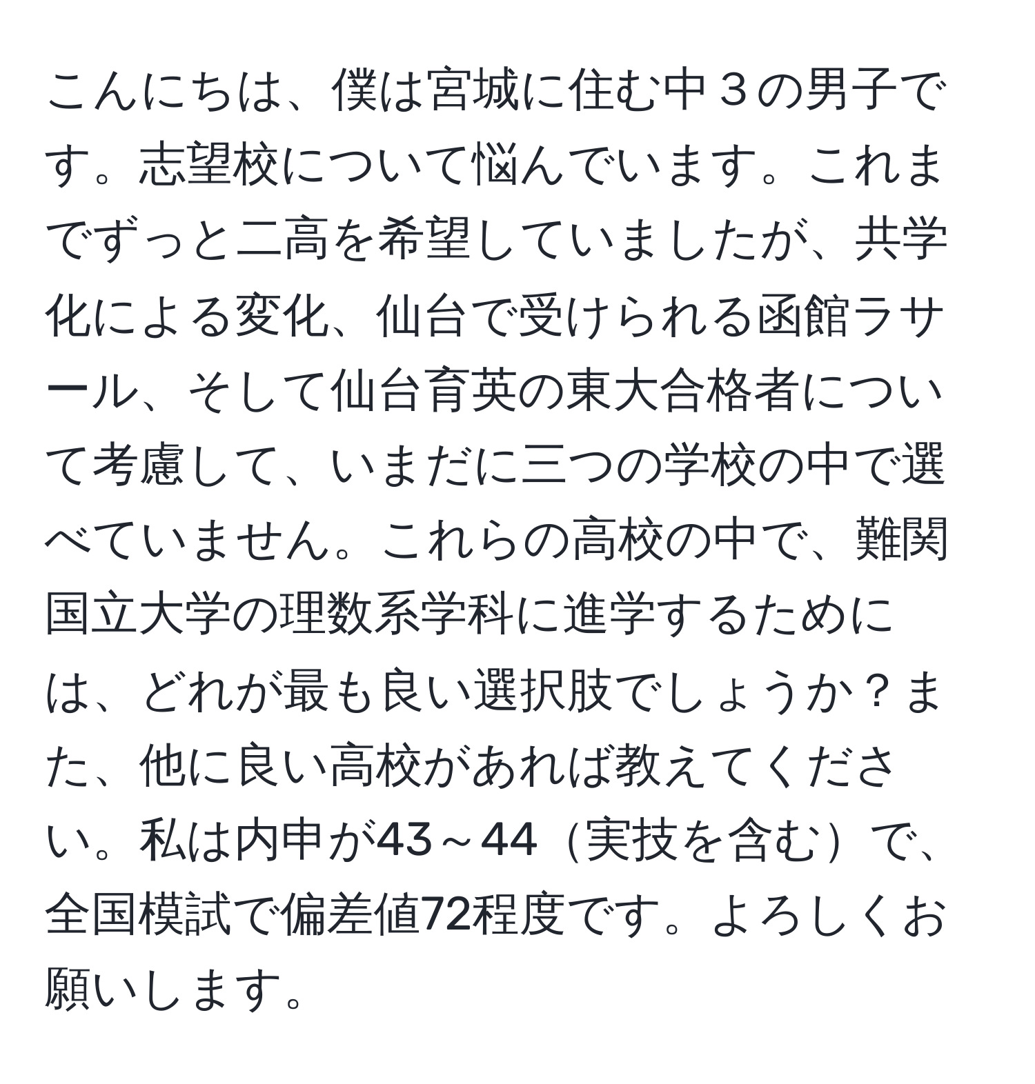 こんにちは、僕は宮城に住む中３の男子です。志望校について悩んでいます。これまでずっと二高を希望していましたが、共学化による変化、仙台で受けられる函館ラサール、そして仙台育英の東大合格者について考慮して、いまだに三つの学校の中で選べていません。これらの高校の中で、難関国立大学の理数系学科に進学するためには、どれが最も良い選択肢でしょうか？また、他に良い高校があれば教えてください。私は内申が43～44実技を含むで、全国模試で偏差値72程度です。よろしくお願いします。