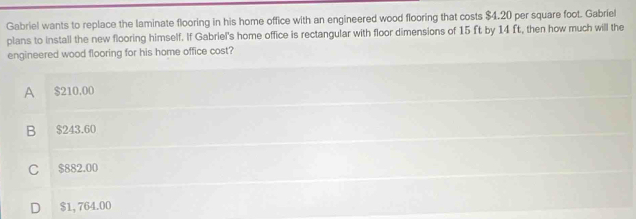 Gabriel wants to replace the laminate flooring in his home office with an engineered wood flooring that costs $4.20 per square foot. Gabriel
plans to install the new flooring himself. If Gabriel's home office is rectangular with floor dimensions of 15 ft by 14 ft, then how much will the
engineered wood flooring for his home office cost?
A $210,00
B $243.60
C $882.00
D $1, 764.00