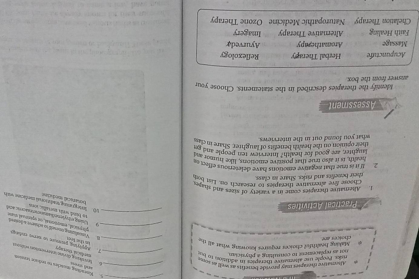Kneading muscles to reduce tension
and stress
* Alternative therapies may provide benefits as well as some_
risks. People use alternative therapies in addition to but_
6. Invoking divine intervention without
not as replacement to consulting a physician.
medical therapy
* Making healthful choices requires knowing what all the_
7. Applying pressure to nerve endings
in the feet
choices are.
_8. Visualizing oneself to achieve a desired
physical, emotional, or spiritual state
_9 Using ethylenediaminetetraacetic acid
to bind with metallic ions 
Practical Activities
10 Integrating traditional medicine with
botanical medicine
1. Alternative therapies come in a variety of sizes and shapes
Choose five alternative therapies to research on. List both
their benefits and risks. Share in class.
2. If it is true that negative emotions have deleterious effect on
health, is it also true that positive emotions, like humor and
laughter, are good for health? Interview ten people and get
their opinion on the health benefits of laughter. Share in class
what you found out in the interviews.
Assessment
Identify the therapies described in the statements. Choose your
answer from the box.
Acupuncture Herbal Therapy Reflexology
Massage Aromatherapy Ayurveda
Faith Healing Alternative Therapy Imagery
Chelation Therapy Naturopathic Medicine Ozone Therapy
