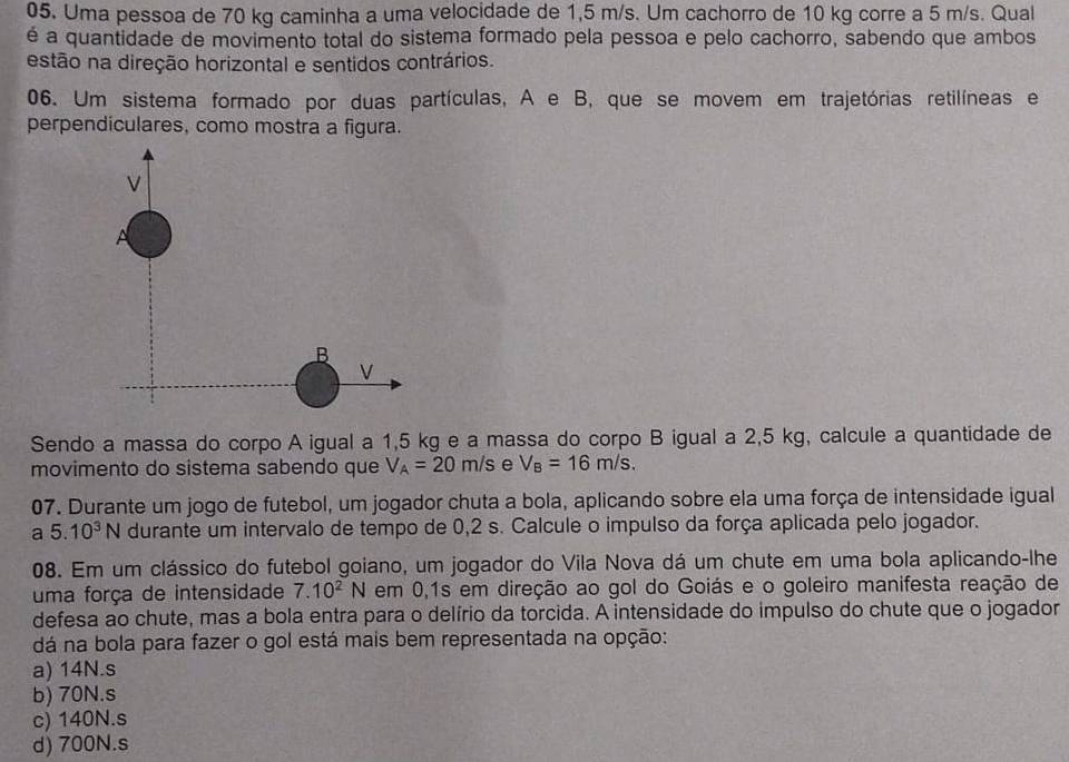 Uma pessoa de 70 kg caminha a uma velocidade de 1,5 m/s. Um cachorro de 10 kg corre a 5 m/s. Qual
é a quantidade de movimento total do sistema formado pela pessoa e pelo cachorro, sabendo que ambos
estão na direção horizontal e sentidos contrários.
06. Um sistema formado por duas partículas, A e B, que se movem em trajetórias retilíneas e
perpendiculares, como mostra a figura.
V
A
B
V
Sendo a massa do corpo A igual a 1,5 kg e a massa do corpo B igual a 2,5 kg, calcule a quantidade de
movimento do sistema sabendo que V_A=20m/s e V_B=16m/s. 
07. Durante um jogo de futebol, um jogador chuta a bola, aplicando sobre ela uma força de intensidade igual
a 5.10^3N durante um intervalo de tempo de 0,2 s. Calcule o impulso da força aplicada pelo jogador.
08. Em um clássico do futebol goiano, um jogador do Vila Nova dá um chute em uma bola aplicando-lhe
uma força de intensidade 7.10^2N em 0,1s em direção ao gol do Goiás e o goleiro manifesta reação de
defesa ao chute, mas a bola entra para o delírio da torcida. A intensidade do impulso do chute que o jogador
dá na bola para fazer o gol está mais bem representada na opção:
a) 14N.s
b) 70N.s
c) 140N.s
d) 700N.s