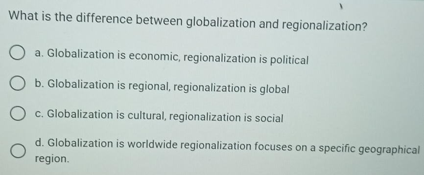 What is the difference between globalization and regionalization?
a. Globalization is economic, regionalization is political
b. Globalization is regional, regionalization is global
c. Globalization is cultural, regionalization is social
d. Globalization is worldwide regionalization focuses on a specific geographical
region.