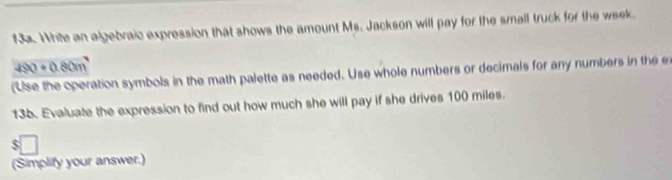 f3a. White an algebraic expression that shows the amount Ms. Jackson will pay for the small truck for the week
490+0.80m
(Use the operation symbols in the math palette as needed. Use whole numbers or decimals for any numbers in the 
13b. Evaluate the expression to find out how much she will pay if she drives 100 miles. 
(Simplify your answer.)