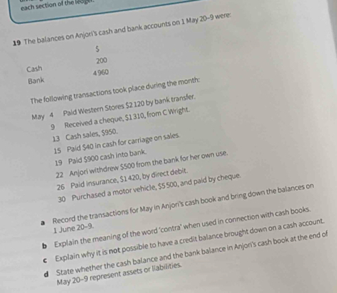 each section of the ledgel. 
19 The balances on Anjori's cash and bank accounts on 1 May 20-9 were:
5
200
Cash 4 960
Bank 
The following transactions took place during the month: 
May 4 Pald Western Stores $2 120 by bank transfer. 
9 Received a cheque, $1 310, from C Wright. 13 Cash sales, $950. 
15 Paid $40 in cash for carriage on sales. 
19 Pald $900 cash into bank. 
22 Anjori withdrew $500 from the bank for her own use. 
26 Paid insurance, $1420, by direct debit. 
30 Purchased a motor vehicle, $5 500, and paid by cheque. 
Record the transactions for May in Anjori's cash book and bring down the balances on 
b Explain the meaning of the word 'contra' when used in connection with cash books. 
1 June 20-9. 
Explain why it is not possible to have a credit balance brought down on a cash account. 
d State whether the cash balance and the bank balance in Anjori's cash book at the end of 
May 20-9 represent assets or liabilities.