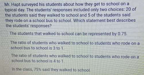 Mr. Hapt surveyed his students about how they get to school on a
typical day. The students' responses included only two choices: 20 of
the students said they walked to school and 5 of the students said
they rode on a school bus to school. Which statement best describes
the students' responses?
The students that walked to school can be represented by 0.75.
The ratio of students who walked to school to students who rode on a
school bus to school is 3 to 1.
The ratio of students who walked to school to students who rode on a
school bus to school is 4 to 1.
In the class, 75% said they walked to school.