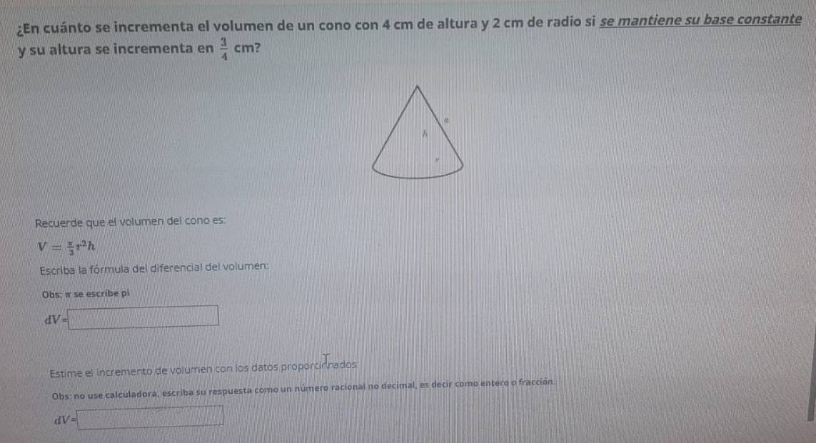 ¿En cuánto se incrementa el volumen de un cono con 4 cm de altura y 2 cm de radio si se mantiene su base constante 
y su altura se incrementa en  3/4 cm ? 
Recuerde que el volumen del cono es:
V= π /3 r^2h
Escriba la fórmula del diferencial del volumen: 
Obs: π se escribe pi
dV=□
Estime el incremento de volumen con los datos proporcinnados 
Obs: no use calculadora, escriba su respuesta como un número racional no decimal, es decir como entero o fracción.
dV=□