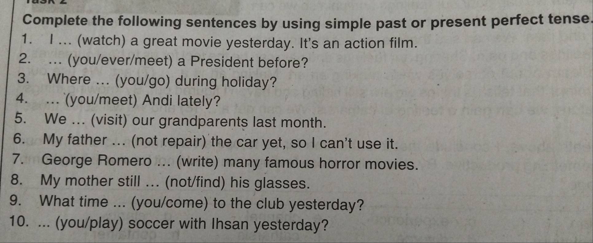 Complete the following sentences by using simple past or present perfect tense. 
1. I ... (watch) a great movie yesterday. It's an action film. 
2. . (you/ever/meet) a President before? 
3. Where ... (you/go) during holiday? 
4. . (you/meet) Andi lately? 
5. We ... (visit) our grandparents last month. 
6. My father ... (not repair) the car yet, so I can't use it. 
7. George Romero ... (write) many famous horror movies. 
8. My mother still ... (not/find) his glasses. 
9. What time ... (you/come) to the club yesterday? 
10. ... (you/play) soccer with Ihsan yesterday?