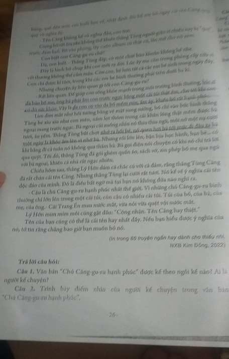 tuy vô nghĩa ấy bùng, quê đến mác sau buấi bac về, nhật địh đội bố mc bộ ngày củi tòn Cang 
Tên Công không hế vô nghĩa đầu, con trài thy
Ghung bộ rất âm văn không thế khiến tháng Tùng nguồi giáo vị chiến nny bọ  n
truớc đâm ban. Bộ vào phòng, lây cuốn album có thật cử, lần mớ chơ nói cam   
Con biết con Căng-gu-ru chứ?
Da, con hiết. - Thăng Tùng đặp, có một chái bản khoán không hổ nha.
Đây là hình bổ chụp khi con mớ ra đơn. Lúc ây me còn trong ghống cây tiêu 4
vết thương không thể cảm máu. Còm con, bố hơn tất cá các em bố sinh trong s993 đầy
Con chi được ki tâm, trong khi các em bó bình thường phải trên đưới ba k.
Nhưng chuyện ây liên quan gi tới con Căng-gu-107
- Rất liên quan. Để giúp con sóng khỏc mạnh trong mới trường bình thường, bác c
đã báo bố mẹ, ông bà phải âm con trước ngực bằng một cái tới thật êm, cho sới ku con
có dù sức khỏc, Vây là đa con cơ vào đa bồ mềm min, âm áp, khiến bố các hạnh phố
Lim dim mắt như hội tướng bằng về mặt sung sướng, bổ chi vào bức hình thắng
Tùng bé xiu xiu như con mêo, năm lot thôm trong cái khán lồng thật mềm được bà
ngoại mang trước ngực. Bà ngoại củi xuồng nhìn nó thiu thiu ngà, môi nời một ma cưể
tưới, âu yểm. Thắng Tùng bất chợt nhớ ca hồi bé, nó quen hơi bà tới mức đi đâu xa 
một ngày là khóc ám lên vi nhớ bà. Nhưng rới lớn lên, bản bữu học hành, bạn bố .có
khi bằng đi cả tuần nó không qua thăm bà. Bà gọi điện nói chuyện có khn nó chỉ trả lới
qua quýt. Tổi đó, thăng Tùng đã gới ghém quần áo, sách vớ, xin phép bố mẹ qua ngữ
với bà ngoại, khiến cả nhà rất ngạc nhiên.
Chiều hôm sau, thắng Lý Hơn dâm cá chác cú với cá đâm, rằng thắng Tùng Cảng
đã rất chán cái tên Căng. Nhưng thắng Tùng lại cườn rất tưới. Nó kế về ý nga cái têm
độc đảo của minh. Đó là điều bất ngờ mà tụi ban nó không đứa nào nghi ra.
- Câu là chú Căng-gu-ru hạnh phúc nhất thể giới. Vì những chú Căng-gu-ru bình
thường chi lớn lên trong một cái túi, còn cậu có nhiều cái túi. Túi của bố, của bà, của
mẹ, của ông.- Cái Trang Ên mau nước mắt, vừa nói vừa quật với nước mắt.
Lý Hớn mim mim môi cũng gật đầu: "Công nhận. Tên Căng hay thiệt."
Tên của bạn cũng có thể là cái tên hay nhất đấy. Nếu bạn hiểu được ý nghĩa của
nó, tớ tin rằng chắng bao giờ bạn muồn bó nó.
(In trong 65 truyện ngắn hay dành cho thiếu nhì,
NXB Kim Đồng, 2022)
Trả lời câu hỏi:
Câu 1. Văn bản "Chú Căng-gu-ru hạnh phúc" được kế theo ngôi kế nào? Ai là
người kể chuyện?
Câu 2. Trình bày điểm nhìn của người kế chuyện trong văn bản
'Chú Căng-gu-ru hạnh phúc'.
26 -