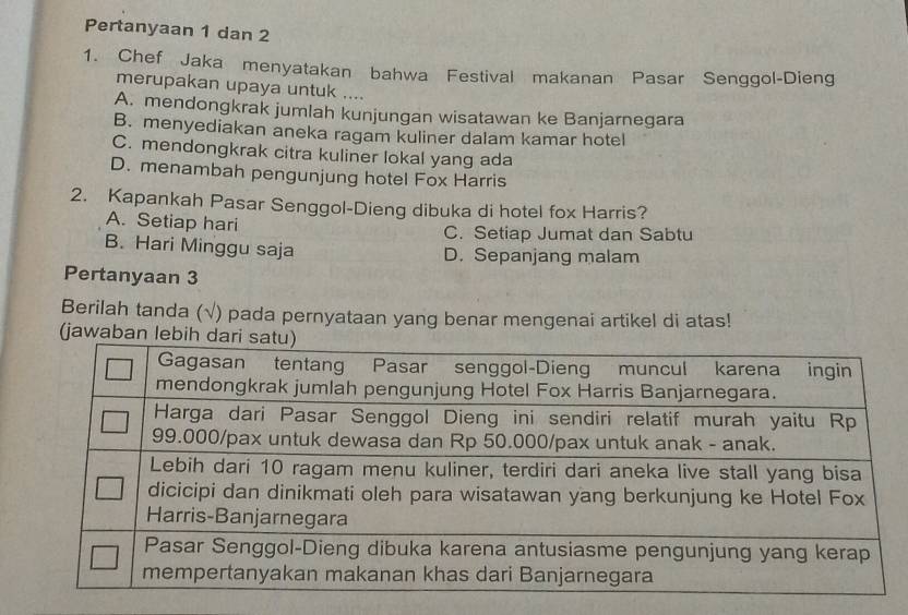 Pertanyaan 1 dan 2
1. Chef Jaka menyatakan bahwa Festival makanan Pasar Senggol-Dieng
merupakan upaya untuk ....
A. mendongkrak jumlah kunjungan wisatawan ke Banjarnegara
B. menyediakan aneka ragam kuliner dalam kamar hotel
C. mendongkrak citra kuliner lokal yang ada
D. menambah pengunjung hotel Fox Harris
2. Kapankah Pasar Senggol-Dieng dibuka di hotel fox Harris?
A. Setiap hari C. Setiap Jumat dan Sabtu
B. Hari Minggu saja D. Sepanjang malam
Pertanyaan 3
Berilah tanda (√) pada pernyataan yang benar mengenai artikel di atas!
(jawaba