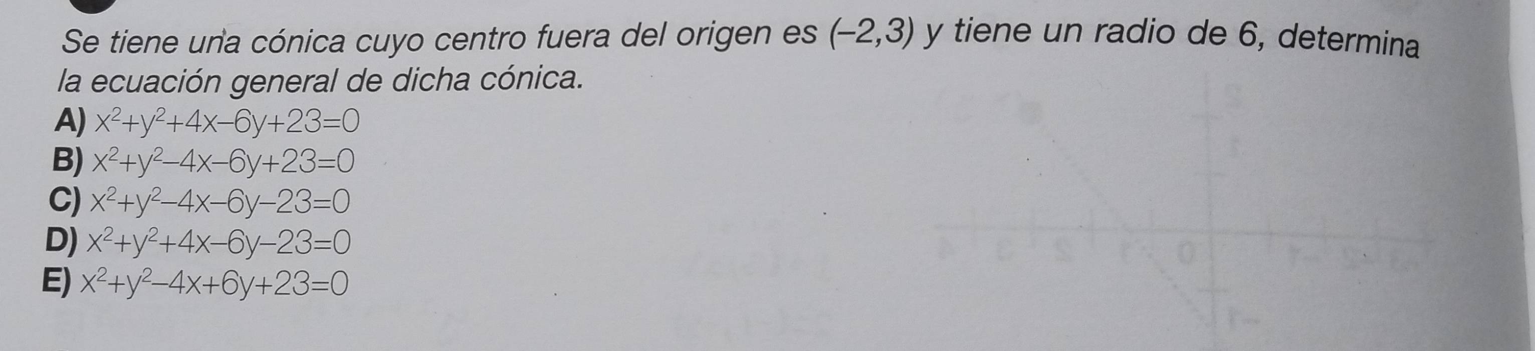 Se tiene una cónica cuyo centro fuera del origen es (-2,3) y tiene un radio de 6, determina
la ecuación general de dicha cónica.
A) x^2+y^2+4x-6y+23=0
B) x^2+y^2-4x-6y+23=0
C) x^2+y^2-4x-6y-23=0
D) x^2+y^2+4x-6y-23=0
E) x^2+y^2-4x+6y+23=0