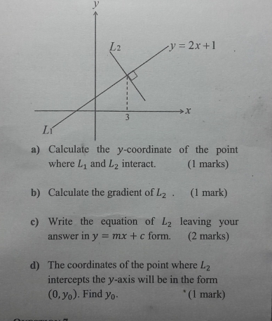 int
where L_1 and L_2 interact. (1 marks)
b) Calculate the gradient of L_2. (1 mark)
c) Write the equation of L_2 leaving your
answer in y=mx+c form. (2 marks)
d) The coordinates of the point where L_2
intercepts the y-axis will be in the form
(0,y_0). Find y_0. (1 mark)