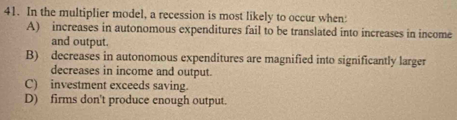 In the multiplier model, a recession is most likely to occur when:
A) increases in autonomous expenditures fail to be translated into increases in income
and output.
B) decreases in autonomous expenditures are magnified into significantly larger
decreases in income and output.
C) investment exceeds saving.
D) firms don't produce enough output.