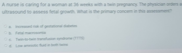 A nurse is caring for a woman at 36 weeks with a twin pregnancy. The physician orders a
ultrasound to assess fetal growth. What is the primary concern in this assessment?
a. Increased risk of gestational diabetes
b. Fetal macrosomia
c. Twin-to-twin transfusion syndrome (TTTS)
d. Low amniotic fluid in both twins