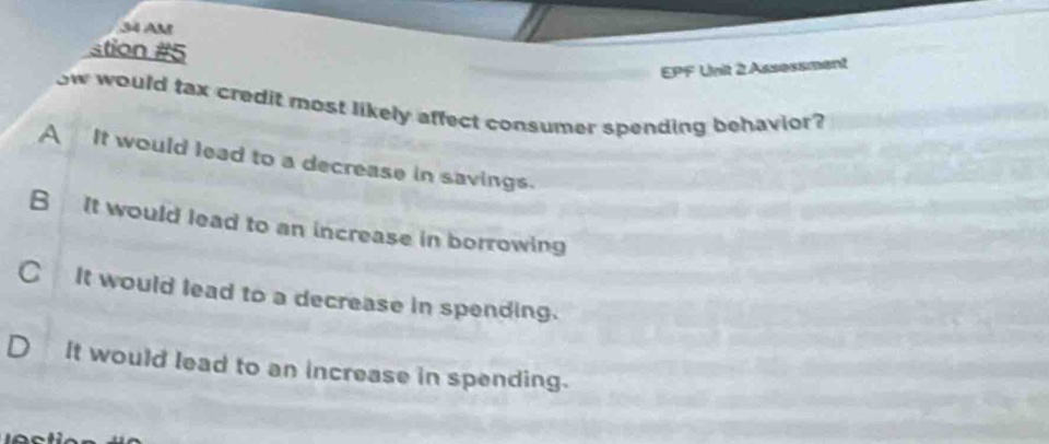 AM
stion #5
EPF Unit 2 Assessment
ow would tax credit most likely affect consumer spending behavior?
A It would lead to a decrease in savings.
B It would lead to an increase in borrowing
C It would lead to a decrease in spending.
It would lead to an increase in spending.