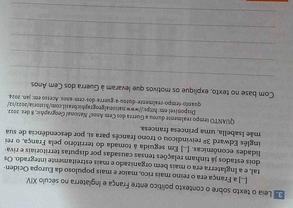 Leia o texto sobre o contexto político entre França e Inglaterra no século XIV. 
[...] a França era o reino mais rico, maior e mais populoso da Europa Ociden- 
tal, e a Inglaterra era o mais bem organizado e mais estreitamente integrado. Os 
dois estados já tinham relações tensas causadas por disputas territoriais e riva- 
lidades econômicas. [...] Em seguida à tomada do território pela França, o rei 
inglês Edward 3^(_ circ) reivindicou o trono francês para si, por descendência de sua 
mãe Isabella, uma princesa francesa. 
QUANTO tempo realmente durou a Guerra dos Cem Anos? National Geographic, 8 dez. 2022. 
Disponível em: https://www.nationalgeographicbrasil.com/historia/2022/12/ 
quanto-tempo-realmente-durou-a-guerra-dos-cem-anos. Acesso em: jan. 2024. 
Com base no texto, explique os motivos que levaram à Guerra dos Cem Anos. 
_ 
_ 
_ 
_ 
_