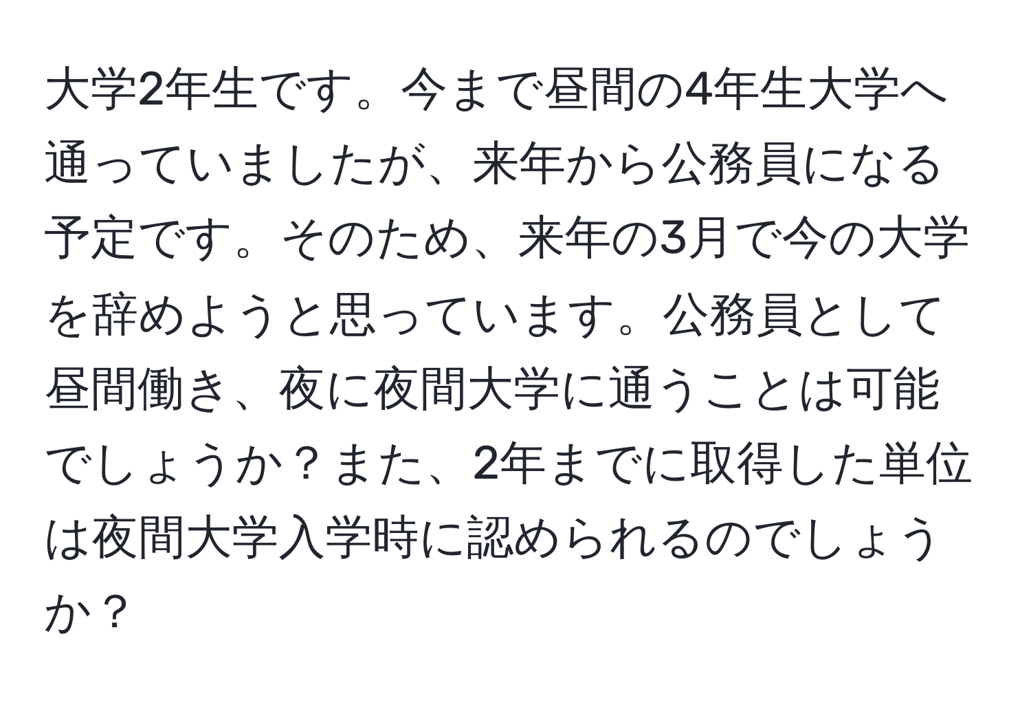 大学2年生です。今まで昼間の4年生大学へ通っていましたが、来年から公務員になる予定です。そのため、来年の3月で今の大学を辞めようと思っています。公務員として昼間働き、夜に夜間大学に通うことは可能でしょうか？また、2年までに取得した単位は夜間大学入学時に認められるのでしょうか？