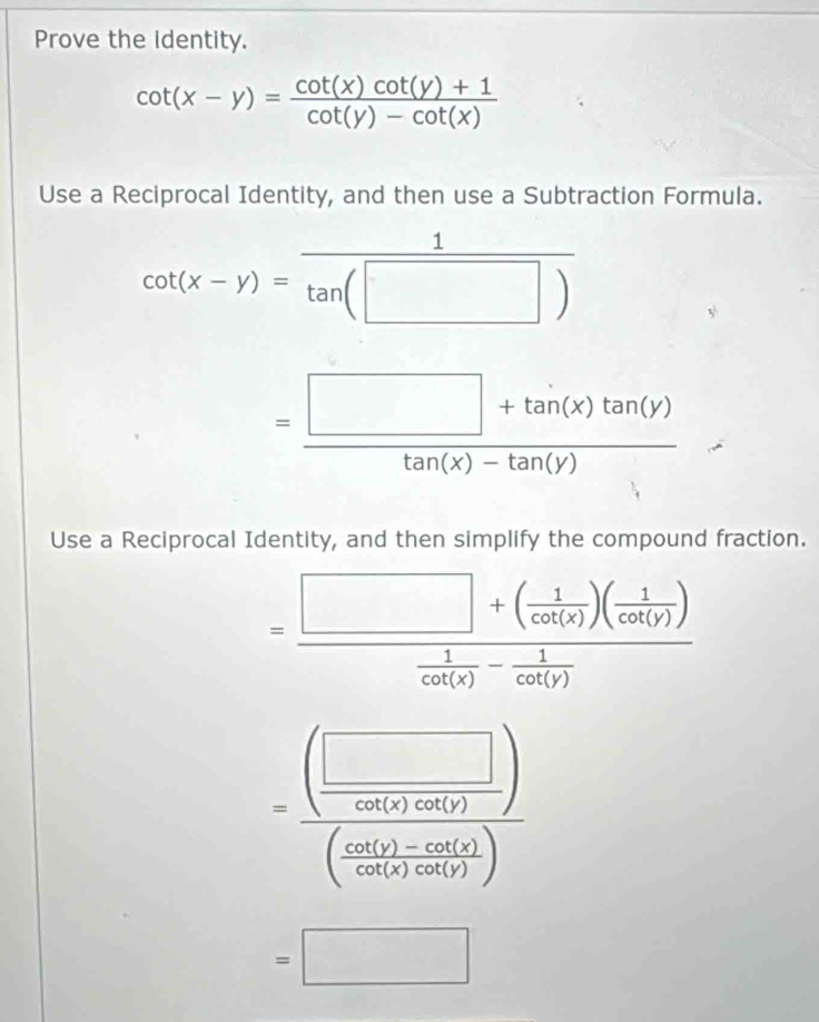 Prove the identity.
cot (x-y)= (cot (x)cot (y)+1)/cot (y)-cot (x) 
Use a Reciprocal Identity, and then use a Subtraction Formula.
cot (x-y)= 1/tan (□ ) 
= (□ +tan (x)tan (y))/tan (x)-tan (y) 
Use a Reciprocal Identity, and then simplify the compound fraction.
=frac □ +( 1/cot (x) )( 1/cot (y) ) 1/cot (x) - 1/cot (y) 
=frac (frac □ 760(51endpmatrix )(frac 60(_ circ ) -csc ( 60(4)/60(5)(60) )
=□